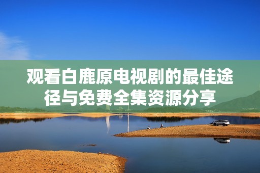 观看白鹿原电视剧的最佳途径与免费全集资源分享