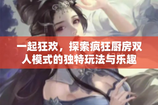 一起狂欢，探索疯狂厨房双人模式的独特玩法与乐趣