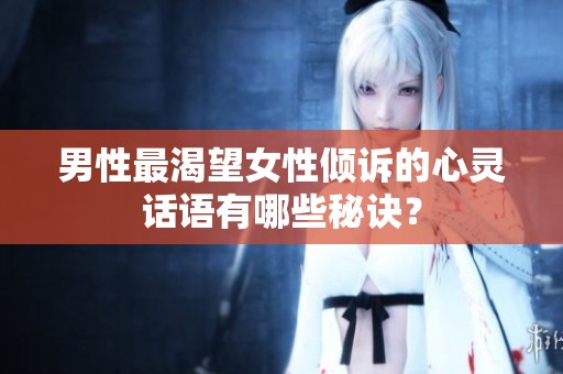 男性最渴望女性倾诉的心灵话语有哪些秘诀？