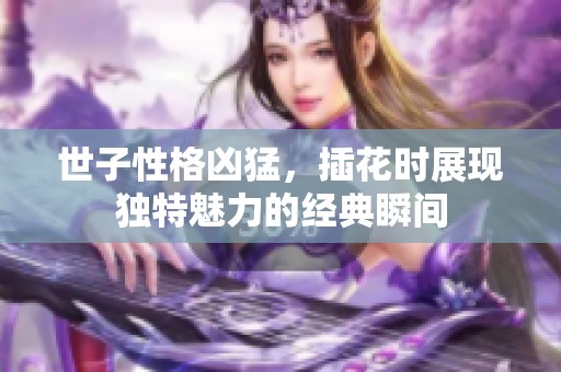 世子性格凶猛，插花时展现独特魅力的经典瞬间