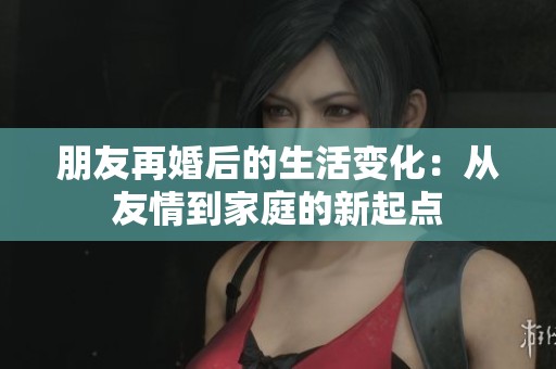 朋友再婚后的生活变化：从友情到家庭的新起点