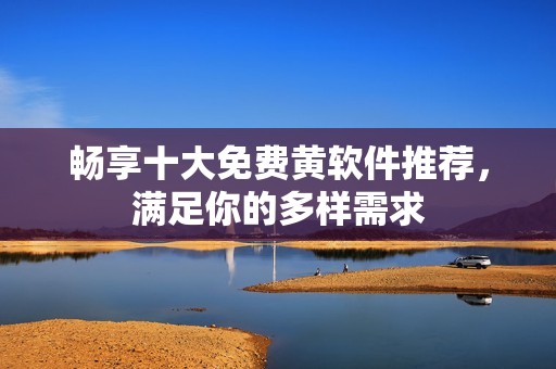 畅享十大免费黄软件推荐，满足你的多样需求
