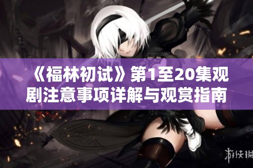 《福林初试》第1至20集观剧注意事项详解与观赏指南