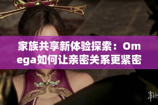家族共享新体验探索：Omega如何让亲密关系更紧密