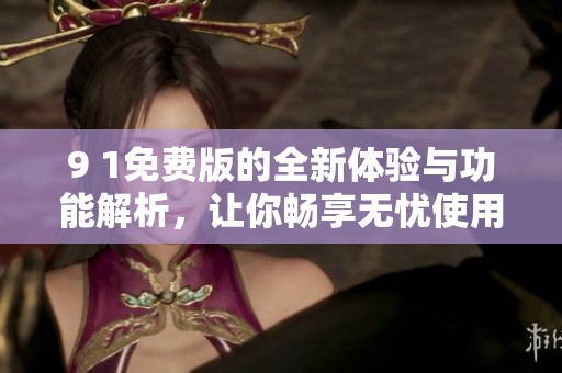 9 1免费版的全新体验与功能解析，让你畅享无忧使用