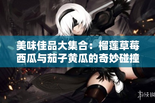 美味佳品大集合：榴莲草莓西瓜与茄子黄瓜的奇妙碰撞