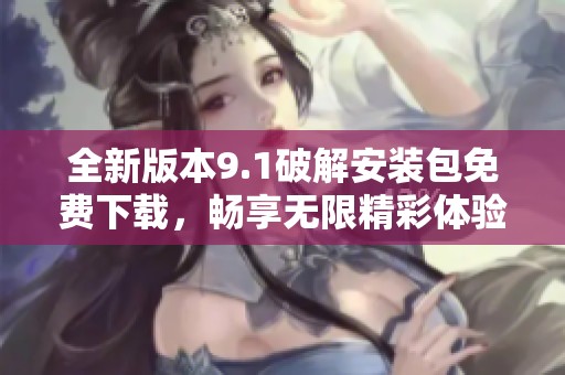 全新版本9.1破解安装包免费下载，畅享无限精彩体验