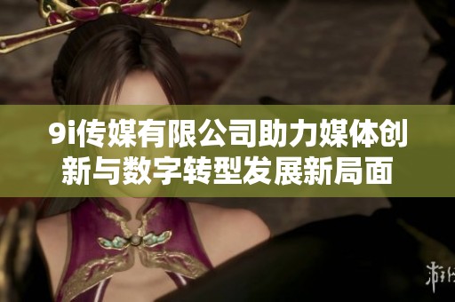 9i传媒有限公司助力媒体创新与数字转型发展新局面