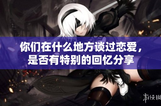 你们在什么地方谈过恋爱，是否有特别的回忆分享