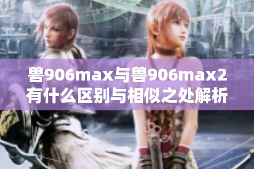 兽906max与兽906max2有什么区别与相似之处解析