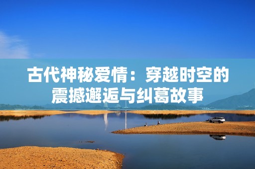 古代神秘爱情：穿越时空的震撼邂逅与纠葛故事