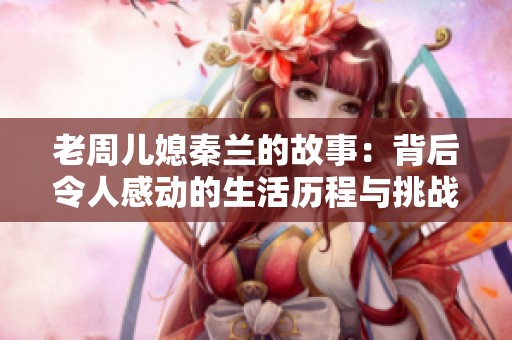 老周儿媳秦兰的故事：背后令人感动的生活历程与挑战