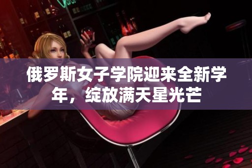 俄罗斯女子学院迎来全新学年，绽放满天星光芒