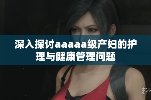 深入探讨aaaaa级产妇的护理与健康管理问题