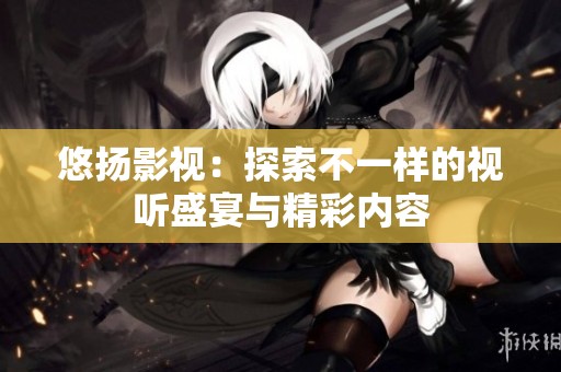 悠扬影视：探索不一样的视听盛宴与精彩内容
