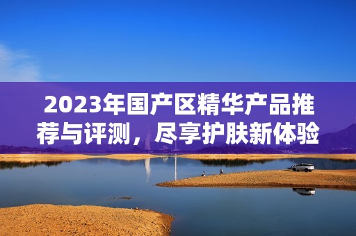 2023年国产区精华产品推荐与评测，尽享护肤新体验