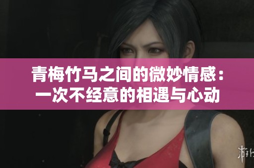 青梅竹马之间的微妙情感：一次不经意的相遇与心动