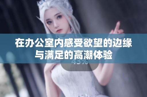 在办公室内感受欲望的边缘与满足的高潮体验