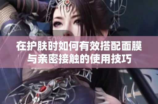 在护肤时如何有效搭配面膜与亲密接触的使用技巧