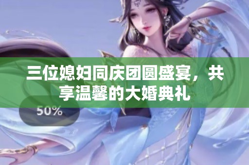 三位媳妇同庆团圆盛宴，共享温馨的大婚典礼