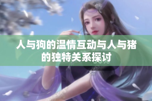 人与狗的温情互动与人与猪的独特关系探讨