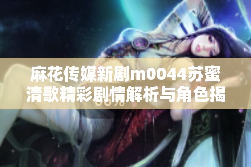 麻花传媒新剧m0044苏蜜清歌精彩剧情解析与角色揭晓