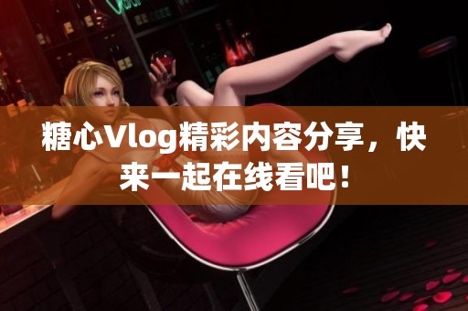 糖心Vlog精彩内容分享，快来一起在线看吧！