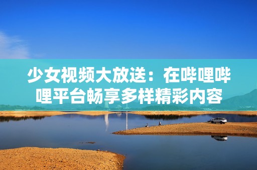 少女视频大放送：在哔哩哔哩平台畅享多样精彩内容
