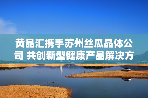 黄品汇携手苏州丝瓜晶体公司 共创新型健康产品解决方案