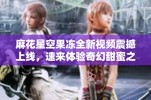 麻花星空果冻全新视频震撼上线，速来体验奇幻甜蜜之旅