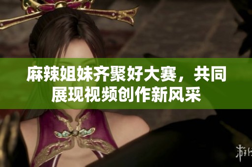 麻辣姐妹齐聚好大赛，共同展现视频创作新风采