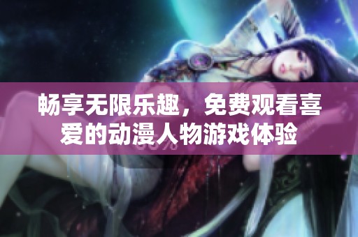 畅享无限乐趣，免费观看喜爱的动漫人物游戏体验