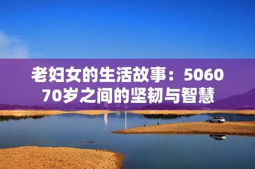 老妇女的生活故事：506070岁之间的坚韧与智慧