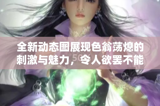 全新动态图展现色翁荡熄的刺激与魅力，令人欲罢不能！