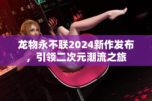 龙物永不联2024新作发布，引领二次元潮流之旅