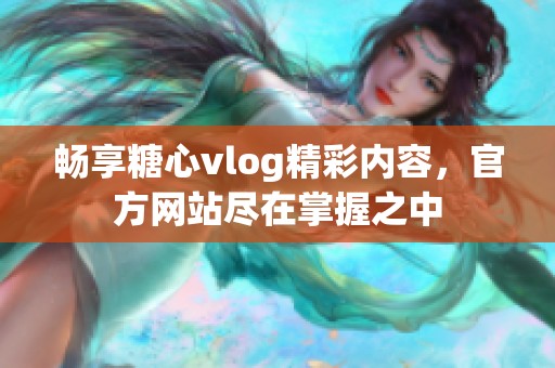 畅享糖心vlog精彩内容，官方网站尽在掌握之中