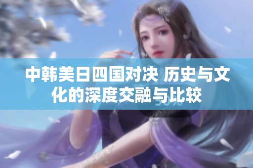 中韩美日四国对决 历史与文化的深度交融与比较