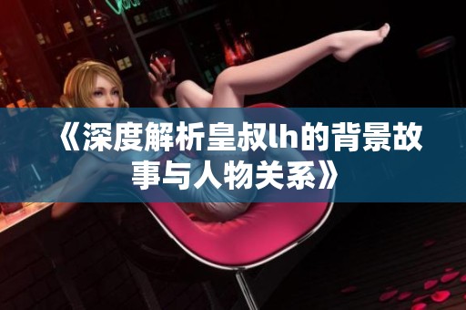 《深度解析皇叔lh的背景故事与人物关系》