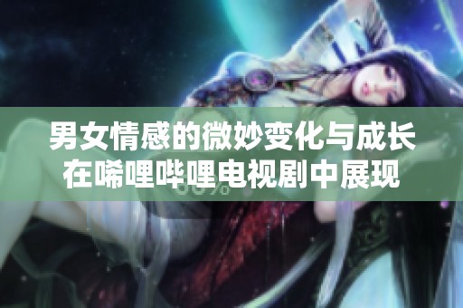 男女情感的微妙变化与成长在唏哩哔哩电视剧中展现
