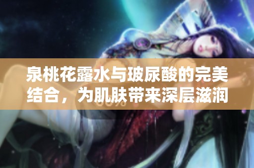 泉桃花露水与玻尿酸的完美结合，为肌肤带来深层滋润