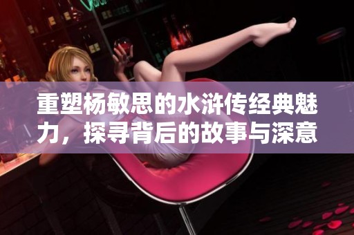 重塑杨敏思的水浒传经典魅力，探寻背后的故事与深意
