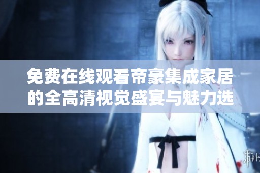 免费在线观看帝豪集成家居的全高清视觉盛宴与魅力选择