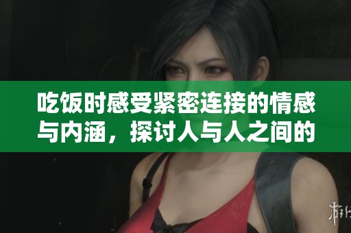 吃饭时感受紧密连接的情感与内涵，探讨人与人之间的纽带