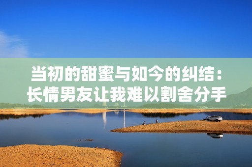当初的甜蜜与如今的纠结：长情男友让我难以割舍分手