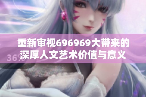 重新审视696969大带来的深厚人文艺术价值与意义