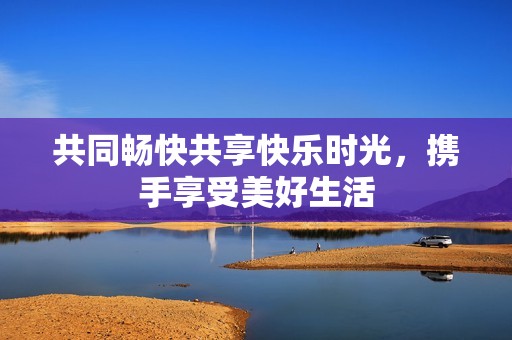 共同畅快共享快乐时光，携手享受美好生活
