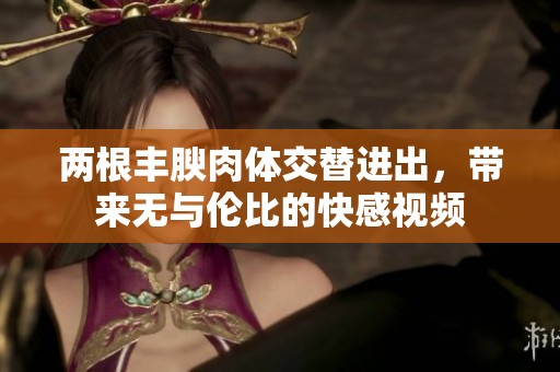 两根丰腴肉体交替进出，带来无与伦比的快感视频