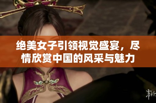 绝美女子引领视觉盛宴，尽情欣赏中国的风采与魅力