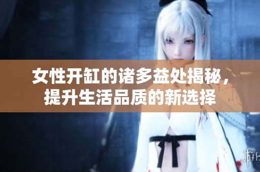 女性开缸的诸多益处揭秘，提升生活品质的新选择