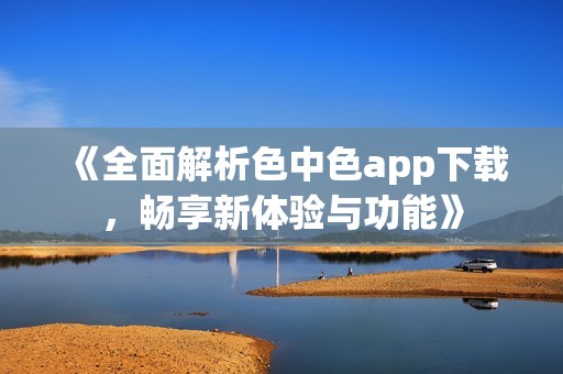 《全面解析色中色app下载，畅享新体验与功能》